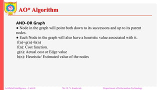 AO* Algorithm
Artificial Intelligence – Unit-II Mr. R. N. Kankrale Department of Information Technology
AND-OR Graph
● Node in the graph will point both down to its successors and up to its parent
nodes.
● Each Node in the graph will also have a heuristic value associated with it.
f(n)=g(n)+h(n)
f(n): Cost function.
g(n): Actual cost or Edge value
h(n): Heuristic/ Estimated value of the nodes
 