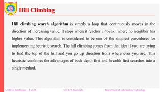 Hill Climbing
Artificial Intelligence – Unit-II Mr. R. N. Kankrale Department of Information Technology
Hill climbing search algorithm is simply a loop that continuously moves in the
direction of increasing value. It stops when it reaches a “peak” where no neighbor has
higher value. This algorithm is considered to be one of the simplest procedures for
implementing heuristic search. The hill climbing comes from that idea if you are trying
to find the top of the hill and you go up direction from where ever you are. This
heuristic combines the advantages of both depth first and breadth first searches into a
single method.
 