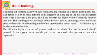 Hill Climbing,
Artificial Intelligence – Unit-II Mr. R. N. Kankrale Department of Information Technology
The name hill climbing is derived from simulating the situation of a person climbing the hill.
The person will try to move forward in the direction of at the top of the hill. His movement
stops when it reaches at the peak of hill and no peak has higher value of heuristic function
than this. Hill climbing uses knowledge about the local terrain, providing a very useful and
effective heuristic for eliminating much of the unproductive search space. It is a branch by a
local evaluation function.
The hill climbing is a variant of generate and test in which direction the search should
proceed. At each point in the search path, a successor node that appears to reach for
exploration.
 