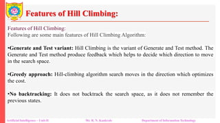 Features of Hill Climbing:
Artificial Intelligence – Unit-II Mr. R. N. Kankrale Department of Information Technology
Features of Hill Climbing:
Following are some main features of Hill Climbing Algorithm:
•Generate and Test variant: Hill Climbing is the variant of Generate and Test method. The
Generate and Test method produce feedback which helps to decide which direction to move
in the search space.
•Greedy approach: Hill-climbing algorithm search moves in the direction which optimizes
the cost.
•No backtracking: It does not backtrack the search space, as it does not remember the
previous states.
 