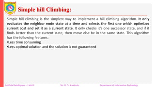 Simple hill Climbing:
Artificial Intelligence – Unit-II Mr. R. N. Kankrale Department of Information Technology
Simple hill climbing is the simplest way to implement a hill climbing algorithm. It only
evaluates the neighbor node state at a time and selects the first one which optimizes
current cost and set it as a current state. It only checks it's one successor state, and if it
finds better than the current state, then move else be in the same state. This algorithm
has the following features:
•Less time consuming
•Less optimal solution and the solution is not guaranteed
 