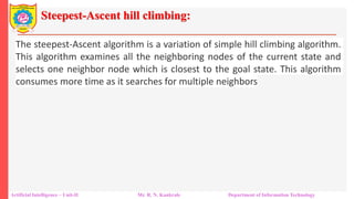 Steepest-Ascent hill climbing:
Artificial Intelligence – Unit-II Mr. R. N. Kankrale Department of Information Technology
The steepest-Ascent algorithm is a variation of simple hill climbing algorithm.
This algorithm examines all the neighboring nodes of the current state and
selects one neighbor node which is closest to the goal state. This algorithm
consumes more time as it searches for multiple neighbors
 