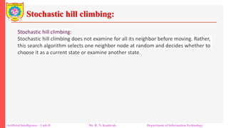 Stochastic hill climbing:
Artificial Intelligence – Unit-II Mr. R. N. Kankrale Department of Information Technology
Stochastic hill climbing:
Stochastic hill climbing does not examine for all its neighbor before moving. Rather,
this search algorithm selects one neighbor node at random and decides whether to
choose it as a current state or examine another state.
 