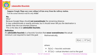 Admissible Heuristic
Artificial Intelligence – Unit-II Mr. R. N. Kankrale Department of Information Technology
Suppose Google Maps says your college is 8 km away from the railway station.
Can the actual shortest road be only 6 km?
No.
Why?
Because Google Maps should not overestimate the remaining distance.
It may underestimate or exactly estimate, but it should never tell you the destination is
farther than the true shortest distance.
This is the idea of an admissible heuristic.
Definition
An admissible heuristic is a heuristic function that never overestimates the actual
minimum cost required to reach the goal.
 