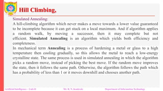 Hill Climbing,
Artificial Intelligence – Unit-II Mr. R. N. Kankrale Department of Information Technology
Simulated Annealing:
A hill-climbing algorithm which never makes a move towards a lower value guaranteed
to be incomplete because it can get stuck on a local maximum. And if algorithm applies
a random walk, by moving a successor, then it may complete but not
efficient. Simulated Annealing is an algorithm which yields both efficiency and
completeness.
In mechanical term Annealing is a process of hardening a metal or glass to a high
temperature then cooling gradually, so this allows the metal to reach a low-energy
crystalline state. The same process is used in simulated annealing in which the algorithm
picks a random move, instead of picking the best move. If the random move improves
the state, then it follows the same path. Otherwise, the algorithm follows the path which
has a probability of less than 1 or it moves downhill and chooses another path.
 