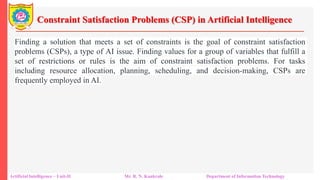 Constraint Satisfaction Problems (CSP) in Artificial Intelligence
Artificial Intelligence – Unit-II Mr. R. N. Kankrale Department of Information Technology
Finding a solution that meets a set of constraints is the goal of constraint satisfaction
problems (CSPs), a type of AI issue. Finding values for a group of variables that fulfill a
set of restrictions or rules is the aim of constraint satisfaction problems. For tasks
including resource allocation, planning, scheduling, and decision-making, CSPs are
frequently employed in AI.
 