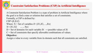 Constraint Satisfaction Problems (CSP) in Artificial Intelligence
Artificial Intelligence – Unit-II Mr. R. N. Kankrale Department of Information Technology
A Constraint Satisfaction Problem is a type of problem in Artificial Intelligence where
the goal is to find a state or solution that satisfies a set of constraints.
Formally, a CSP is defined by:
CSP=⟨𝑋,𝐷,𝐶⟩
Where: X = Set of variables 𝑋={𝑋1,𝑋2,…,𝑋𝑛}
X={X1​,X2 ​,…, Xn​}
D = Set of domains for each variable 𝐷𝑖 → possible values of 𝑋𝑖
​C = Set of constraints that specify allowable combinations of values.
Objective:
Assign a value to every variable from its domain such that all constraints are satisfied.
 