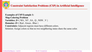 Constraint Satisfaction Problems (CSP) in Artificial Intelligence
Artificial Intelligence – Unit-II Mr. R. N. Kankrale Department of Information Technology
Examples of CSP Example 1:
Map Coloring Problem
Variables: 𝑋={ WA , NT , SA , Q , NSW , V }
Domains: 𝐷={ Red , Green , Blue }
Constraints: Adjacent regions must have different colors.
Solution: Assign colors so that no two neighboring states share the same color.
 