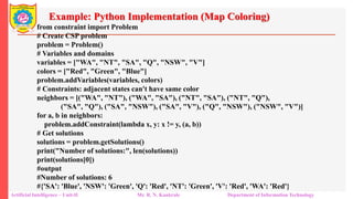 Example: Python Implementation (Map Coloring)
Artificial Intelligence – Unit-II Mr. R. N. Kankrale Department of Information Technology
from constraint import Problem
# Create CSP problem
problem = Problem()
# Variables and domains
variables = ["WA", "NT", "SA", "Q", "NSW", "V"]
colors = ["Red", "Green", "Blue"]
problem.addVariables(variables, colors)
# Constraints: adjacent states can't have same color
neighbors = [("WA", "NT"), ("WA", "SA"), ("NT", "SA"), ("NT", "Q"),
("SA", "Q"), ("SA", "NSW"), ("SA", "V"), ("Q", "NSW"), ("NSW", "V")]
for a, b in neighbors:
problem.addConstraint(lambda x, y: x != y, (a, b))
# Get solutions
solutions = problem.getSolutions()
print("Number of solutions:", len(solutions))
print(solutions[0])
#output
#Number of solutions: 6
#{'SA': 'Blue', 'NSW': 'Green', 'Q': 'Red', 'NT': 'Green', 'V': 'Red', 'WA': 'Red'}
 