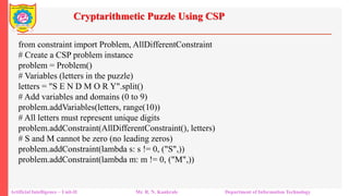 Cryptarithmetic Puzzle Using CSP
Artificial Intelligence – Unit-II Mr. R. N. Kankrale Department of Information Technology
from constraint import Problem, AllDifferentConstraint
# Create a CSP problem instance
problem = Problem()
# Variables (letters in the puzzle)
letters = "S E N D M O R Y".split()
# Add variables and domains (0 to 9)
problem.addVariables(letters, range(10))
# All letters must represent unique digits
problem.addConstraint(AllDifferentConstraint(), letters)
# S and M cannot be zero (no leading zeros)
problem.addConstraint(lambda s: s != 0, ("S",))
problem.addConstraint(lambda m: m != 0, ("M",))
 