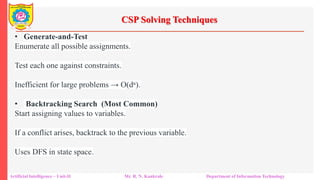 CSP Solving Techniques
Artificial Intelligence – Unit-II Mr. R. N. Kankrale Department of Information Technology
• Generate-and-Test
Enumerate all possible assignments.
Test each one against constraints.
Inefficient for large problems → O(dⁿ).
• Backtracking Search (Most Common)
Start assigning values to variables.
If a conflict arises, backtrack to the previous variable.
Uses DFS in state space.
 