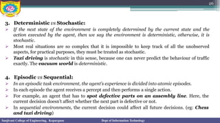 3. Deterministic vs Stochastic:
➢ If the next state of the environment is completely determined by the current state and the
action executed by the agent, then we say the environment is deterministic, otherwise, it is
stochastic.
➢ Most real situations are so complex that it is impossible to keep track of all the unobserved
aspects, for practical purposes, they must be treated as stochastic.
➢ Taxi driving is stochastic in this sense, because one can never predict the behaviour of traffic
exactly. The vacuum world is deterministic.
4. Episodic vs Sequential:
➢ In an episodic task environment, the agent’s experience is divided into atomic episodes.
➢ In each episode the agent receives a percept and then performs a single action.
➢ For example, an agent that has to spot defective parts on an assembly line. Here, the
current decision doesn’t affect whether the next part is defective or not.
➢ In sequential environments, the current decision could affect all future decisions. (eg: Chess
and taxi driving)
26
Sanjivani College of Engineering, Kopargaon Dept of Information Technology
 