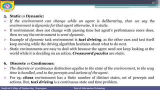 5. Static vs Dynamic:
➢ If the environment can change while an agent is deliberating, then we say the
environment is dynamic for that agent otherwise, it is static.
➢ If environment does not change with passing time but agent’s performance score does,
then we say the environment is semi-dynamic.
➢ Example of dynamic task environment is taxi driving, as the other cars and taxi itself
keep moving while the driving algorithm hesitates about what to do next.
➢ Static environments are easy to deal with because the agent need not keep looking at the
world while it is deciding on an action. Crossword puzzles are static.
6. Discrete vs Continuous:
➢ The discrete or continuous distinction applies to the state of the environment, to the way
time is handled, and to the percepts and actions of the agent.
➢ For eg: chess environment has a finite number of distinct states, set of percepts and
actions. But, taxi driving is a continuous state and time problem.
27
Sanjivani College of Engineering, Kopargaon Dept of Information Technology
 