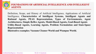FOUNDATIONS OF ARTIFICIAL INTELLIGENCE AND INTELLIGENT
AGENTS
Artificial Intelligence – Overview Mr. R. N. Kankrale Department of Information Technology
Definition, Scope, and History of Artificial Intelligence, Applications of Artificial
Intelligence, Characteristics of Intelligent Systems, Intelligent Agents and
Rational Agents, PEAS Representation, Types of Environments, Agent
Architectures, Simple Reflex Agents, Model-Based Agents, Goal-Based Agents
Utility-Based Agents, Learning Agents, Problem Formulation and State-Space
Representation
Illustrative examples: Vacuum Cleaner World and Wumpus World.
 