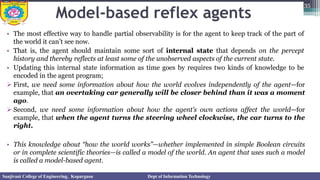 Model-based reflex agents
• The most effective way to handle partial observability is for the agent to keep track of the part of
the world it can’t see now.
• That is, the agent should maintain some sort of internal state that depends on the percept
history and thereby reflects at least some of the unobserved aspects of the current state.
• Updating this internal state information as time goes by requires two kinds of knowledge to be
encoded in the agent program;
➢ First, we need some information about how the world evolves independently of the agent—for
example, that an overtaking car generally will be closer behind than it was a moment
ago.
➢ Second, we need some information about how the agent’s own actions affect the world—for
example, that when the agent turns the steering wheel clockwise, the car turns to the
right.
• This knowledge about “how the world works”—whether implemented in simple Boolean circuits
or in complete scientific theories—is called a model of the world. An agent that uses such a model
is called a model-based agent.
35
Sanjivani College of Engineering, Kopargaon Dept of Information Technology
 