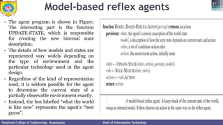 Model-based reflex agents
• The agent program is shown in Figure.
The interesting part is the function
UPDATE-STATE, which is responsible
for creating the new internal state
description.
• The details of how models and states are
represented vary widely depending on
the type of environment and the
particular technology used in the agent
design.
• Regardless of the kind of representation
used, it is seldom possible for the agent
to determine the current state of a
partially observable environment exactly.
• Instead, the box labelled “what the world
is like now” represents the agent’s “best
guess”.
37
Sanjivani College of Engineering, Kopargaon Dept of Information Technology
 