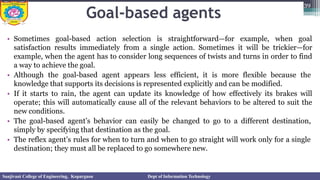 Goal-based agents
• Sometimes goal-based action selection is straightforward—for example, when goal
satisfaction results immediately from a single action. Sometimes it will be trickier—for
example, when the agent has to consider long sequences of twists and turns in order to find
a way to achieve the goal.
• Although the goal-based agent appears less efficient, it is more flexible because the
knowledge that supports its decisions is represented explicitly and can be modified.
• If it starts to rain, the agent can update its knowledge of how effectively its brakes will
operate; this will automatically cause all of the relevant behaviors to be altered to suit the
new conditions.
• The goal-based agent’s behavior can easily be changed to go to a different destination,
simply by specifying that destination as the goal.
• The reflex agent’s rules for when to turn and when to go straight will work only for a single
destination; they must all be replaced to go somewhere new.
39
Sanjivani College of Engineering, Kopargaon Dept of Information Technology
 