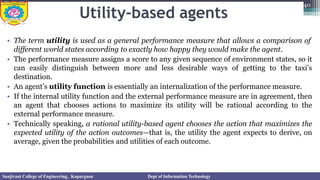 Utility-based agents
• The term utility is used as a general performance measure that allows a comparison of
different world states according to exactly how happy they would make the agent.
• The performance measure assigns a score to any given sequence of environment states, so it
can easily distinguish between more and less desirable ways of getting to the taxi’s
destination.
• An agent’s utility function is essentially an internalization of the performance measure.
• If the internal utility function and the external performance measure are in agreement, then
an agent that chooses actions to maximize its utility will be rational according to the
external performance measure.
• Technically speaking, a rational utility-based agent chooses the action that maximizes the
expected utility of the action outcomes—that is, the utility the agent expects to derive, on
average, given the probabilities and utilities of each outcome.
40
Sanjivani College of Engineering, Kopargaon Dept of Information Technology
 