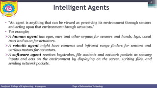 Intelligent Agents
• “An agent is anything that can be viewed as perceiving its environment through sensors
and acting upon that environment through actuators.”
• For example;
➢A human agent has eyes, ears and other organs for sensors and hands, legs, vocal
tract and so on for actuators.
➢A robotic agent might have cameras and infrared range finders for sensors and
various motors for actuators.
➢A software agent receives keystrokes, file contents and network packets as sensory
inputs and acts on the environment by displaying on the screen, writing files, and
sending network packets.
18
Sanjivani College of Engineering, Kopargaon Dept of Information Technology
 