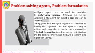 Problem solving agents, Problem formulation
Artificial Intelligence – Overview Mr. R. N. Kankrale Department of Information Technology
Intelligent agents are supposed to maximize
its performance measure. Achieving this can be
simplified if the agent can adopt a goal and aim to
satisfy it.
Setting goals help the agent organize its behavior by
limiting the objectives that the agent is trying to
achieve and hence the actions it needs to consider.
This Goal formulation based on the current situation
and the agent’s performance measure is the first step
in problem solving.
 