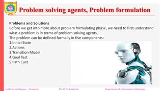 Problem solving agents, Problem formulation
Artificial Intelligence – Overview Mr. R. N. Kankrale Department of Information Technology
Problems and Solutions
Before we get into more about problem formulating phase, we need to first understand
what a problem is in terms of problem solving agents.
The problem can be defined formally in five components:
1.Initial State
2.Actions
3.Transition Model
4.Goal Test
5.Path Cost
 