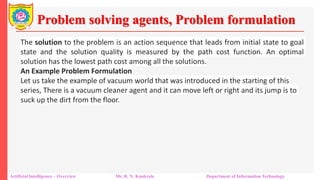 Problem solving agents, Problem formulation
Artificial Intelligence – Overview Mr. R. N. Kankrale Department of Information Technology
The solution to the problem is an action sequence that leads from initial state to goal
state and the solution quality is measured by the path cost function. An optimal
solution has the lowest path cost among all the solutions.
An Example Problem Formulation
Let us take the example of vacuum world that was introduced in the starting of this
series, There is a vacuum cleaner agent and it can move left or right and its jump is to
suck up the dirt from the floor.
 