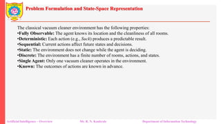 Problem Formulation and State-Space Representation
Artificial Intelligence – Overview Mr. R. N. Kankrale Department of Information Technology
The classical vacuum cleaner environment has the following properties:
•Fully Observable: The agent knows its location and the cleanliness of all rooms.
•Deterministic: Each action (e.g., Suck) produces a predictable result.
•Sequential: Current actions affect future states and decisions.
•Static: The environment does not change while the agent is deciding.
•Discrete: The environment has a finite number of rooms, actions, and states.
•Single Agent: Only one vacuum cleaner operates in the environment.
•Known: The outcomes of actions are known in advance.
 