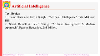 Artificial Intelligence
Artificial Intelligence – Overview Mr. R. N. Kankrale Department of Information Technology
Text Books:
1. Elaine Rich and Kevin Knight, "Artificial Intelligence" Tata McGraw
Hill.
2. Stuart Russell & Peter Norvig, "Artificial Intelligence: A Modern
Approach", Pearson Education, 2nd Edition.
 