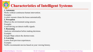 Characteristics of Intelligent Systems
Artificial Intelligence – Overview Mr. R. N. Kankrale Department of Information Technology
1. Autonomy
Works without continuous human intervention.
Example:
A robot vacuum cleans the house automatically.
2. Perception
Observes the environment using sensors.
Example:
A self-driving car detects traffic signals.
3. Reasoning
Analyzes information before making decisions.
Example:
Google Maps selects the shortest route.
4. Learning
Learns from previous experiences.
Example:
Netflix recommends movies based on your viewing history.
 