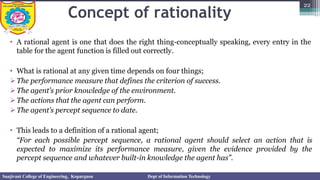 Concept of rationality
• A rational agent is one that does the right thing-conceptually speaking, every entry in the
table for the agent function is filled out correctly.
• What is rational at any given time depends on four things;
➢The performance measure that defines the criterion of success.
➢The agent’s prior knowledge of the environment.
➢The actions that the agent can perform.
➢The agent’s percept sequence to date.
• This leads to a definition of a rational agent;
“For each possible percept sequence, a rational agent should select an action that is
expected to maximize its performance measure, given the evidence provided by the
percept sequence and whatever built-in knowledge the agent has”.
22
Sanjivani College of Engineering, Kopargaon Dept of Information Technology
 