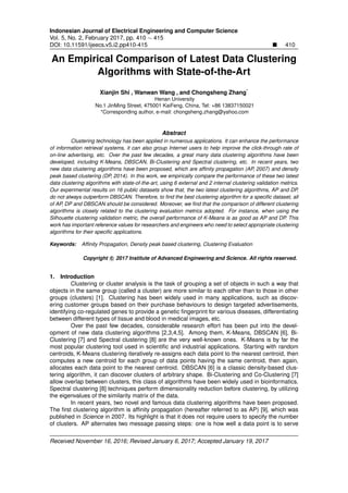 Indonesian Journal of Electrical Engineering and Computer Science
Vol. 5, No. 2, February 2017, pp. 410 ∼ 415
DOI: 10.11591/ijeecs.v5.i2.pp410-415 410
An Empirical Comparison of Latest Data Clustering
Algorithms with State-of-the-Art
Xianjin Shi , Wanwan Wang , and Chongsheng Zhang*
Henan University
No.1 JinMing Street, 475001 KaiFeng, China, Tel: +86 13837150021
*Corresponding author, e-mail: chongsheng.zhang@yahoo.com
Abstract
Clustering technology has been applied in numerous applications. It can enhance the performance
of information retrieval systems, it can also group Internet users to help improve the click-through rate of
on-line advertising, etc. Over the past few decades, a great many data clustering algorithms have been
developed, including K-Means, DBSCAN, Bi-Clustering and Spectral clustering, etc. In recent years, two
new data clustering algorithms have been proposed, which are afﬁnity propagation (AP, 2007) and density
peak based clustering (DP, 2014). In this work, we empirically compare the performance of these two latest
data clustering algorithms with state-of-the-art, using 6 external and 2 internal clustering validation metrics.
Our experimental results on 16 public datasets show that, the two latest clustering algorithms, AP and DP,
do not always outperform DBSCAN. Therefore, to ﬁnd the best clustering algorithm for a speciﬁc dataset, all
of AP, DP and DBSCAN should be considered. Moreover, we ﬁnd that the comparison of different clustering
algorithms is closely related to the clustering evaluation metrics adopted. For instance, when using the
Silhouette clustering validation metric, the overall performance of K-Means is as good as AP and DP. This
work has important reference values for researchers and engineers who need to select appropriate clustering
algorithms for their speciﬁc applications.
Keywords: Afﬁnity Propagation, Density peak based clustering, Clustering Evaluation
Copyright c 2017 Institute of Advanced Engineering and Science. All rights reserved.
1. Introduction
Clustering or cluster analysis is the task of grouping a set of objects in such a way that
objects in the same group (called a cluster) are more similar to each other than to those in other
groups (clusters) [1]. Clustering has been widely used in many applications, such as discov-
ering customer groups based on their purchase behaviours to design targeted advertisements,
identifying co-regulated genes to provide a genetic ﬁngerprint for various diseases, differentiating
between different types of tissue and blood in medical images, etc.
Over the past few decades, considerable research effort has been put into the devel-
opment of new data clustering algorithms [2,3,4,5]. Among them, K-Means, DBSCAN [6], Bi-
Clustering [7] and Spectral clustering [8] are the very well-known ones. K-Means is by far the
most popular clustering tool used in scientiﬁc and industrial applications. Starting with random
centroids, K-Means clustering iteratively re-assigns each data point to the nearest centroid, then
computes a new centroid for each group of data points having the same centroid, then again,
allocates each data point to the nearest centroid. DBSCAN [6] is a classic density-based clus-
tering algorithm, it can discover clusters of arbitrary shape. Bi-Clustering and Co-Clustering [7]
allow overlap between clusters, this class of algorithms have been widely used in bioinformatics.
Spectral clustering [8] techniques perform dimensionality reduction before clustering, by utilizing
the eigenvalues of the similarity matrix of the data.
In recent years, two novel and famous data clustering algorithms have been proposed.
The ﬁrst clustering algorithm is afﬁnity propagation (hereafter referred to as AP) [9], which was
published in Science in 2007. Its highlight is that it does not require users to specify the number
of clusters. AP alternates two message passing steps: one is how well a data point is to serve
Received November 16, 2016; Revised January 6, 2017; Accepted January 19, 2017
 