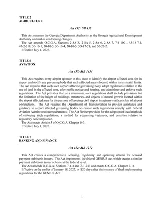 1
TITLE 2
AGRICULTURE
Act 432; SB 435
This Act renames the Georgia Department Authority as the Georgia Agricultural Development
Authority and makes conforming changes.
The Act amends O.C.G.A. Sections 2-8A-3, 2-8A-5, 2-8A-6, 2-8A-7, 7-1-1001, 45-18-7.1,
47-2-318, 50-10-1, 50-10-3, 50-10-4, 50-10-5, 50-17-21, and 50-23-2.
Effective July 1, 2026.
TITLE 6
AVIATION
Act 457; HB 1434
This Act requires every airport sponsor in this state to identify the airport affected area for its
airport and notify any governing body that such affected area is located within its territorial limits.
The Act requires that each such airport affected governing body adopt regulations relative to the
use of land in the affected area, after public notice and hearing, and administer and enforce such
regulations. The Act provides that, at a minimum, such regulations shall include provisions for
the limitation of the height of buildings, structures, and objects of natural growth located within
the airport affected area for the purpose of keeping civil airport imaginary surfaces clear of airport
obstructions. The Act requires the Department of Transportation to provide assistance and
guidance to airport affected governing bodies to ensure such regulations comply with Federal
Aviation Administration requirements. The Act further provides for the adoption of local methods
of enforcing such regulations, a method for requesting variances, and penalties relative to
regulatory noncompliance.
The Act enacts Article 3 of O.C.G.A. Chapter 6-3.
Effective July 1, 2026.
TITLE 7
BANKING AND FINANCE
Act 452; HB 1272
This Act creates a comprehensive licensing, regulatory, and operating scheme for licensed
payment stablecoin issuers. The Act implements the federal GENIUS Act which creates a similar
payment stablecoin issuer scheme at the federal level.
The Act amends O.C.G.A. Sections 7-1-4 and 7-1-243 and enacts O.C.G.A. Chapter 7-11.
Effective on the earlier of January 18, 2027, or 120 days after the issuance of final implementing
regulations for the GENIUS Act.
 