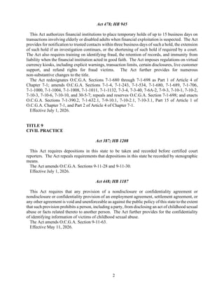 2
Act 478; HB 945
This Act authorizes financial institutions to place temporary holds of up to 15 business days on
transactions involving elderly or disabled adults when financial exploitation is suspected. The Act
provides for notification to trusted contacts within three business days of such a hold, the extension
of such hold if an investigation continues, or the shortening of such hold if required by a court.
The Act also requires training on identifying fraud, the retention of records, and immunity from
liability when the financial institution acted in good faith. The Act imposes regulations on virtual
currency kiosks, including explicit warnings, transaction limits, certain disclosures, live customer
support, and refund rights for fraud victims. The Act further provides for numerous
non-substantive changes to the title.
The Act redesignates O.C.G.A. Sections 7-1-680 through 7-1-698 as Part 1 of Article 4 of
Chapter 7-1; amends O.C.G.A. Sections 7-1-4, 7-1-243, 7-1-534, 7-1-680, 7-1-689, 7-1-706,
7-1-1000, 7-1-1004, 7-1-1008, 7-1-1011, 7-1-1132, 7-3-4, 7-3-40, 7-6A-2, 7-9-3, 7-10-1, 7-10-2,
7-10-3, 7-10-6, 7-10-10, and 30-5-7; repeals and reserves O.C.G.A. Section 7-1-698; and enacts
O.C.G.A. Sections 7-1-390.2, 7-1-632.1, 7-9-10.1, 7-10-2.1, 7-10-3.1, Part 15 of Article 1 of
O.C.G.A. Chapter 7-1, and Part 2 of Article 4 of Chapter 7-1.
Effective July 1, 2026.
TITLE 9
CIVIL PRACTICE
Act 387; HB 1208
This Act requires depositions in this state to be taken and recorded before certified court
reporters. The Act repeals requirements that depositions in this state be recorded by stenographic
means.
The Act amends O.C.G.A. Sections 9-11-28 and 9-11-30.
Effective July 1, 2026.
Act 448; HB 1187
This Act requires that any provision of a nondisclosure or confidentiality agreement or
nondisclosure or confidentiality provision of an employment agreement, settlement agreement, or
any other agreement is void and unenforceable as against the public policy of this state to the extent
that such provision prohibits a person, including a party, from disclosing an act of childhood sexual
abuse or facts related thereto to another person. The Act further provides for the confidentiality
of identifying information of victims of childhood sexual abuse.
The Act amends O.C.G.A. Section 9-11-63.
Effective May 11, 2026.
 