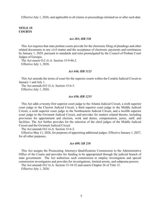 5
Effective July 1, 2026, and applicable to all claims or proceedings initiated on or after such date.
TITLE 15
COURTS
Act 383; HB 530
This Act requires that state probate courts provide for the electronic filing of pleadings and other
related documents in any civil matter and the acceptance of electronic payments and remittances
by January 1, 2029, pursuant to standards and rules promulgated by the Council of Probate Court
Judges of Georgia.
The Act enacts O.C.G.A. Section 15-9-86.2.
Effective July 1, 2026.
Act 446; HB 1121
This Act amends the terms of court for the superior courts within the Cordele Judicial Circuit to
January 1 and July 1.
The Act amends O.C.G.A. Section 15-6-3.
Effective July 1, 2026.
Act 450; HB 1215
This Act adds a twenty-first superior court judge to the Atlanta Judicial Circuit, a sixth superior
court judge to the Clayton Judicial Circuit, a third superior court judge to the Middle Judicial
Circuit, a sixth superior court judge to the Northeastern Judicial Circuit, and a twelfth superior
court judge to the Gwinnett Judicial Circuit, and provides for matters related thereto, including
provisions for appointment and election, work and duties, compensation, juries, staff, and
facilities. The Act further provides for the selection of the chief judges of the Middle Judicial
Circuit and the Gwinnett Judicial Circuit.
The Act amends O.C.G.A. Section 15-6-2.
Effective May 11, 2026, for purposes of appointing additional judges. Effective January 1, 2027,
for all other purposes.
Act 489; SB 218
This Act assigns the Prosecuting Attorneys Qualifications Commission to the Administrative
Office of the Courts and provides for funding to be appropriated through the judicial branch of
state government. The Act authorizes such commission to employ investigators and special
commission investigators and provides for investigations, limited arrests, and subpoena powers.
The Act amends O.C.G.A. Section 15-18-32 and enacts Chapter 26 of Title 15.
Effective July 1, 2026.
 
