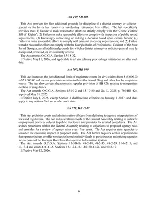 6
Act 499; SB 605
This Act provides for five additional grounds for discipline of a district attorney or solicitor-
general or for his or her removal or involuntary retirement from office. The Act specifically
provides that (1) Failure to make reasonable efforts to strictly comply with the "Crime Victims'
Bill of Rights"; (2) Failure to make reasonable efforts to comply with inspection of public record
requirements; (3) Knowingly authorizing or making a decision based upon certain factors; (4)
Failure to make reasonable efforts to comply with criminal discovery requirements; and (5) Failure
to make reasonable efforts to comply with the Georgia Rules of Professional Conduct of the State
Bar of Georgia, are all additional grounds for which a district attorney or solicitor-general may be
disciplined, removed, or involuntarily retired.
The Act amends O.C.G.A. Section 15-18-32.
Effective May 11, 2026, and applicable to all disciplinary proceedings initiated on or after such
date.
Act 707; HB 999
This Act increases the jurisdictional limit of magistrate courts for civil claims from $15,000.00
to $25,000.00 and revises provisions relative to the collection of filing and other fees by magistrate
courts. The Act also corrects the automatic repealer provision of HB 426, relating to nonpartisan
election of magistrates.
The Act amends O.C.G.A. Sections 15-10-2 and 15-10-80 and Ga. L. 2025, p. 780/HB 426,
approved May 14, 2025.
Effective July 1, 2026, except Section 3 shall become effective on January 1, 2027, and shall
apply to any actions filed on or after such date.
Act 718; HB 1247
This Act prohibits courts and administrative officers from deferring to agency interpretations of
laws and regulations. The Act makes certain records of the General Assembly relating to unlawful
employment practices subject to public disclosure and provides for related procedures. The Act
revises procedures within the General Assembly relating to objections to proposed agency rules
and provides for a review of agency rules every five years. The Act requires state agencies to
consider the economic impact of proposed rules. The Act further requires certain organizations
that operate shelters or offer services to homeless individuals to participate as authorizing agencies
for purposes of the Georgia Homeless Management Information System.
The Act amends O.C.G.A. Sections 15-5B-16, 48-2-18, 48-2-35, 48-2-59, 31-6-21.1, and
50-13-4 and enacts O.C.G.A. Sections 15-1-24, 28-1-18, 50-13-24, and 50-8-19.
Effective May 12, 2026.
 