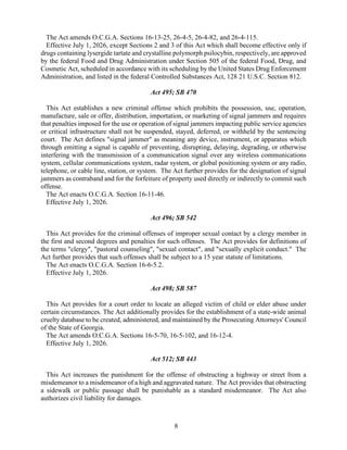 8
The Act amends O.C.G.A. Sections 16-13-25, 26-4-5, 26-4-82, and 26-4-115.
Effective July 1, 2026, except Sections 2 and 3 of this Act which shall become effective only if
drugs containing lysergide tartate and crystalline polymorph psilocybin, respectively, are approved
by the federal Food and Drug Administration under Section 505 of the federal Food, Drug, and
Cosmetic Act, scheduled in accordance with its scheduling by the United States Drug Enforcement
Administration, and listed in the federal Controlled Substances Act, 128 21 U.S.C. Section 812.
Act 495; SB 470
This Act establishes a new criminal offense which prohibits the possession, use, operation,
manufacture, sale or offer, distribution, importation, or marketing of signal jammers and requires
that penalties imposed for the use or operation of signal jammers impacting public service agencies
or critical infrastructure shall not be suspended, stayed, deferred, or withheld by the sentencing
court. The Act defines "signal jammer" as meaning any device, instrument, or apparatus which
through emitting a signal is capable of preventing, disrupting, delaying, degrading, or otherwise
interfering with the transmission of a communication signal over any wireless communications
system, cellular communications system, radar system, or global positioning system or any radio,
telephone, or cable line, station, or system. The Act further provides for the designation of signal
jammers as contraband and for the forfeiture of property used directly or indirectly to commit such
offense.
The Act enacts O.C.G.A. Section 16-11-46.
Effective July 1, 2026.
Act 496; SB 542
This Act provides for the criminal offenses of improper sexual contact by a clergy member in
the first and second degrees and penalties for such offenses. The Act provides for definitions of
the terms "clergy", "pastoral counseling", "sexual contact", and "sexually explicit conduct." The
Act further provides that such offenses shall be subject to a 15 year statute of limitations.
The Act enacts O.C.G.A. Section 16-6-5.2.
Effective July 1, 2026.
Act 498; SB 587
This Act provides for a court order to locate an alleged victim of child or elder abuse under
certain circumstances. The Act additionally provides for the establishment of a state-wide animal
cruelty database to be created, administered, and maintained by the Prosecuting Attorneys' Council
of the State of Georgia.
The Act amends O.C.G.A. Sections 16-5-70, 16-5-102, and 16-12-4.
Effective July 1, 2026.
Act 512; SB 443
This Act increases the punishment for the offense of obstructing a highway or street from a
misdemeanor to a misdemeanor of a high and aggravated nature. The Act provides that obstructing
a sidewalk or public passage shall be punishable as a standard misdemeanor. The Act also
authorizes civil liability for damages.
 
