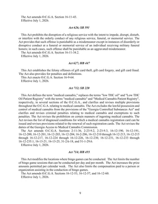 9
The Act amends O.C.G.A. Section 16-11-43.
Effective July 1, 2026.
Act 626; SB 591
This Act prohibits the disruption of a religious service with the intent to impede, disrupt, disturb,
or interfere with the orderly conduct of any religious service, funeral, or memorial service. The
Act provides that such offense is punishable as a misdemeanor except in instances of disorderly or
disruptive conduct at a funeral or memorial service of an individual receiving military funeral
honors; in such cases, such offense shall be punishable as an aggravated misdemeanor.
The Act amends O.C.G.A. Section 16-11-34.2.
Effective July 1, 2026.
Act 627; HB 447
This Act establishes the felony offenses of gift card theft, gift card forgery, and gift card fraud.
The Act also provides for penalties and definitions.
This Act enacts O.C.G.A. Section 16-9-64.
Effective July 1, 2026.
Act 712; SB 220
This Act defines the term "medical cannabis," replaces the terms "low THC oil" and "Low THC
Oil Patient Registry" with the terms "medical cannabis" and "Medical Cannabis Patient Registry",
respectively, in several sections of the O.C.G.A., and clarifies and revises multiple provisions
throughout the O.C.G.A. relating to medical cannabis. The Act excludes the lawful possession and
control of medical cannabis from the provisions of the "Georgia Controlled Substances Act" and
clarifies and revises criminal penalties relating to medical cannabis and exemptions to such
penalties. The Act revises the prohibition on certain manners of ingesting medical cannabis. The
Act revises the list of diagnosed conditions for which a medical cannabis registration card can be
issued and revises provisions related to the renewal of such registration cards. The Act revises the
duties of the Georgia Access to Medical Cannabis Commission.
The Act amends O.C.G.A. Sections 2-11-36, 2-23-9.2, 2-23-9.3, 16-12-190, 16-12-191,
16-12-200, 16-12-201, 16-12-203, 16-12-204, 16-2-206, 16-12-210 through 16-12-213, 16-12-215
through 16-12-217, 16-12-224 through 16-12-226, 16-12-230, 16-12-231, 16-12-233 through
16-12-235.1, 16-13-21, 16-13-25, 31-2A-18, and 51-1-29.6.
Effective July 1, 2026.
Act 714; HB 455
This Act modifies the locations where bingo games can be conducted. The Act limits the number
of bingo game sessions that can be conducted per day and per month. The Act increases the prize
amounts permitted per calendar week. The Act also limits the compensation paid to a person or
organization assisting in the conduction of bingo games.
The Act amends O.C.G.A. Sections 16-12-53, 16-12-57, and 16-12-60.
Effective July 1, 2026.
 