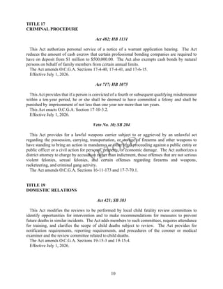 10
TITLE 17
CRIMINAL PROCEDURE
Act 482; HB 1131
This Act authorizes personal service of a notice of a warrant application hearing. The Act
reduces the amount of cash escrow that certain professional bonding companies are required to
have on deposit from $1 million to $500,000.00. The Act also exempts cash bonds by natural
persons on behalf of family members from certain annual limits.
The Act amends O.C.G.A. Sections 17-4-40, 17-4-41, and 17-6-15.
Effective July 1, 2026.
Act 717; HB 1075
This Act provides that if a person is convicted of a fourth or subsequent qualifying misdemeanor
within a ten-year period, he or she shall be deemed to have committed a felony and shall be
punished by imprisonment of not less than one year nor more than ten years.
This Act enacts O.C.G.A. Section 17-10-3.2.
Effective July 1, 2026.
Veto No. 10; SB 204
This Act provides for a lawful weapons carrier subject to or aggrieved by an unlawful act
regarding the possession, carrying, transportation, or storage of firearms and other weapons to
have standing to bring an action in mandamus or other legal proceeding against a public entity or
public officer or a civil action for personal, property, or economic damage. The Act authorizes a
district attorney to charge by accusation rather than indictment, those offenses that are not serious
violent felonies, sexual felonies, and certain offenses regarding firearms and weapons,
racketeering, and criminal gang activity.
The Act amends O.C.G.A. Sections 16-11-173 and 17-7-70.1.
TITLE 19
DOMESTIC RELATIONS
Act 421; SB 383
This Act modifies the reviews to be performed by local child fatality review committees to
identify opportunities for intervention and to make recommendations for measures to prevent
future deaths in similar incidents. The Act adds members to such committees, requires attendance
for training, and clarifies the scope of child deaths subject to review. The Act provides for
notification requirements, reporting requirements, and procedures of the coroner or medical
examiner and the review committee related to child deaths.
The Act amends O.C.G.A. Sections 19-15-3 and 19-15-4.
Effective July 1, 2026.
 