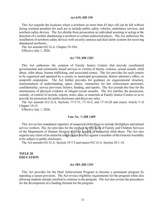 11
Act 639; HB 350
This Act expands the locations where a newborn no more than 45 days old can be left without
facing criminal penalties for such act to include public safety vehicles, ambulance services, and
newborn safety devices. The Act shields from prosecution an individual assisting or acting at the
direction of a mother abandoning a newborn to certain authorized places. The Act authorizes the
installation of newborn safety devices with security cameras and dual alarm systems for receiving
abandoned newborns.
The Act amends O.C.G.A. Chapter 19-10A.
Effective July 1, 2026.
Act 719; HB 1283
This Act authorizes the creation of Family Justice Centers that provide coordinated
governmental and community based services to victims of family violence, sexual assault, child
abuse, elder abuse, human trafficking, and associated crimes. The Act provides for such centers
to be organized and operated by a county or municipal government, district attorney's office, or
nonprofit corporation. The Act further provides for guidance on organizational structure,
memorandums of understanding, space, duties, immunities for law enforcement personnel,
confidentiality, service provision, bylaws, funding, and reports. The Act extends the time for the
maintenance of physical evidence of alleged sexual assaults. The Act clarifies the possession,
custody, or control of records, reports, notes, data, or materials at Family Justice Centers so as to
provide for protection for public disclosure and discovery rules.
The Act amends O.C.G.A. Sections 17-5-71, 17-16-2, and 17-16-20 and enacts Article 5 of
Chapter 19-13.
Effective July 1, 2026.
Veto No. 7; HB 1409
This Act revises mandatory reporters of suspected child abuse to include firefighters and animal
service workers. The Act provides for the method the Division of Family and Children Services
of the Department of Human Services receives reports of suspected child abuse. The Act also
requires any claim of an unlawful employment practice against a member of the General Assembly
to be subject to public disclosure.
The Act amends O.C.G.A. Section 19-7-5 and enacts O.C.G.A. Section 28-1-18.
TITLE 20
EDUCATION
Act 389; HB 1293
This Act provides for the Dual Achievement Program to become a permanent program by
repealing a sunset provision. The Act revises eligibility requirements for the program while also
allowing students already enrolled to continue in the program. The Act also revises the procedures
for the development of a funding formula for the program.
 