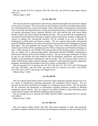 12
The Act amends O.C.G.A. Sections 20-4-140, 20-4-141, and 20-4-142 and repeals Section
20-4-141.1.
Effective May 5, 2026.
Act 391; HB 1193
This Act provides for comprehensive early literacy education throughout the state that is aligned
to the science of reading. The Act provides for state funding, in the form of reimbursement grants,
for a school based literacy coach in each public school with students in kindergarten to third grade.
The Act provides that regional literacy coaches and leadership literacy coaches based in Georgia's
16 regional educational service agencies (RESAs) will work side-by-side with school based
literacy coaches and school leaders throughout the state. The Act provides that comprehensive
curriculum based professional learning to support teachers and literacy coaches in applying the
science of reading into instructional practices will be available at no cost to teachers of
kindergarten to third grade and literacy coaches. The Act requires high quality instructional
materials (HQIM) aligned to the science of reading for literacy instruction in kindergarten through
third grade. The Act establishes the Georgia Literacy Task Force within the Office of Student
Achievement (which will be reconstituted as the Office of Education and Workforce Strategy on
July 1, 2026, pursuant to Act 474/HB 1302) and provides for the Georgia Literacy Task Force to
play an integral role in selecting high-quality instructional materials (HQIM), comprehensive
professional learning, and universal reading screeners. The Act encourages attendance of school
by age five and includes new and enhanced rules for placement, promotion, and retention for
students in pre-kindergarten, kindergarten, and first grade. The Act requires school systems to
adopt unified literacy plans; requires ongoing evaluation of state approved educator preparation
programs; and abolishes the Georgia Council on Literacy on December 31, 2026.
This Act amends O.C.G.A. Sections 20-1-45, 20-2-150, 20-2-151, 20-2-153.1, 20-2-283 through
20-2-285, 20-2-690.1, and 20-2-1010, and enacts O.C.G.A. Sections 20-2-186.1, 20-2-208.2,
20-2-270.3, 20-2-1015.1, and Article 4 of Chapter 20-14.
Effective May 5, 2026.
Act 392; HB 907
This Act requires local school systems to provide certain education programs and services or to
be a party to collaborative operating agreements with completion special schools. The Act
provides for the direct enrollment of a student in a completion special school. The Act provides
for the collection and distribution of information regarding programs available at affiliated
completion special schools. The Act requires local school systems to share information about
certain absent students with affiliated completion special schools.
The Act amends O.C.G.A. Sections 20-2-2096.3 and 20-2-2096.7 and enacts O.C.G.A. Section
20-2-2096.9.
Effective May 5, 2026.
Act 393; HB 1123
This Act requires public schools that offer after-school programs to make such programs
available to students enrolled in the school's pre-kindergarten programs on the same basis as the
 