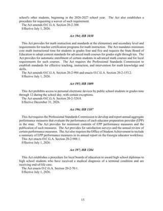 13
school's other students, beginning in the 2026-2027 school year. The Act also establishes a
procedure for requesting a waiver of such requirement.
The Act amends O.C.G.A. Section 20-2-308.
Effective July 1, 2026.
Act 394; HB 1030
This Act provides for math instruction and standards at the elementary and secondary level and
requirements for teacher certification programs for math instruction. The Act mandates minimum
core math instructional time for students in grades four and five and requires the State Board of
Education to adopt content standards for advanced math courses for grades eight through ten. The
Act provides for automatic enrollment of certain students in advanced math courses and for local
requirements for such courses. The Act requires the Professional Standards Commission to
establish standards for effective teaching, instruction, and intervention for math knowledge and
skills.
The Act amends O.C.G.A. Section 20-2-984 and enacts O.C.G.A. Section 20-2-153.2.
Effective July 1, 2026.
Act 395; HB 1009
This Act prohibits access to personal electronic devices by public school students in grades nine
through 12 during the school day, with certain exceptions.
The Act amends O.C.G.A. Section 20-2-324.8.
Effective December 31, 2026.
Act 396; HB 1107
This Act requires the Professional Standards Commission to develop and report annual aggregate
performance measures that evaluate the performance of each educator preparation provider (EPP)
in the state. The Act provides for minimum contents of EPP performance measures and the
publication of such measures. The Act provides for satisfaction surveys and the annual review of
certain performance measures. The Act also requires the Office of Student Achievement to include
a summary of EPP performance measures in its annual report on the Georgia educator workforce.
This Act enacts O.C.G.A. Section 20-2-988.1.
Effective July 1, 2026.
Act 397; HB 1284
This Act establishes a procedure for local boards of education to award high school diplomas to
high school students who have received a medical diagnosis of a terminal condition and are
receiving end-of-life care.
The Act enacts O.C.G.A. Section 20-2-70.1.
Effective July 1, 2026.
 