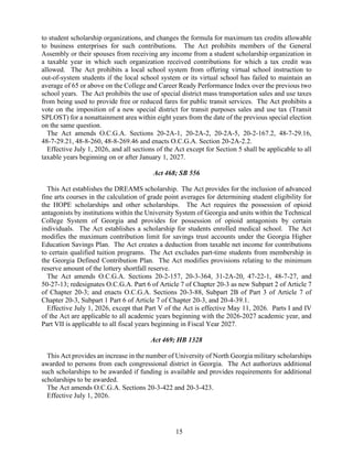 15
to student scholarship organizations, and changes the formula for maximum tax credits allowable
to business enterprises for such contributions. The Act prohibits members of the General
Assembly or their spouses from receiving any income from a student scholarship organization in
a taxable year in which such organization received contributions for which a tax credit was
allowed. The Act prohibits a local school system from offering virtual school instruction to
out-of-system students if the local school system or its virtual school has failed to maintain an
average of 65 or above on the College and Career Ready Performance Index over the previous two
school years. The Act prohibits the use of special district mass transportation sales and use taxes
from being used to provide free or reduced fares for public transit services. The Act prohibits a
vote on the imposition of a new special district for transit purposes sales and use tax (Transit
SPLOST) for a nonattainment area within eight years from the date of the previous special election
on the same question.
The Act amends O.C.G.A. Sections 20-2A-1, 20-2A-2, 20-2A-5, 20-2-167.2, 48-7-29.16,
48-7-29.21, 48-8-260, 48-8-269.46 and enacts O.C.G.A. Section 20-2A-2.2.
Effective July 1, 2026, and all sections of the Act except for Section 5 shall be applicable to all
taxable years beginning on or after January 1, 2027.
Act 468; SB 556
This Act establishes the DREAMS scholarship. The Act provides for the inclusion of advanced
fine arts courses in the calculation of grade point averages for determining student eligibility for
the HOPE scholarships and other scholarships. The Act requires the possession of opioid
antagonists by institutions within the University System of Georgia and units within the Technical
College System of Georgia and provides for possession of opioid antagonists by certain
individuals. The Act establishes a scholarship for students enrolled medical school. The Act
modifies the maximum contribution limit for savings trust accounts under the Georgia Higher
Education Savings Plan. The Act creates a deduction from taxable net income for contributions
to certain qualified tuition programs. The Act excludes part-time students from membership in
the Georgia Defined Contribution Plan. The Act modifies provisions relating to the minimum
reserve amount of the lottery shortfall reserve.
The Act amends O.C.G.A. Sections 20-2-157, 20-3-364, 31-2A-20, 47-22-1, 48-7-27, and
50-27-13; redesignates O.C.G.A. Part 6 of Article 7 of Chapter 20-3 as new Subpart 2 of Article 7
of Chapter 20-3; and enacts O.C.G.A. Sections 20-3-88, Subpart 2B of Part 3 of Article 7 of
Chapter 20-3, Subpart 1 Part 6 of Article 7 of Chapter 20-3, and 20-4-39.1.
Effective July 1, 2026, except that Part V of the Act is effective May 11, 2026. Parts I and IV
of the Act are applicable to all academic years beginning with the 2026-2027 academic year, and
Part VII is applicable to all fiscal years beginning in Fiscal Year 2027.
Act 469; HB 1328
This Act provides an increase in the number of University of North Georgia military scholarships
awarded to persons from each congressional district in Georgia. The Act authorizes additional
such scholarships to be awarded if funding is available and provides requirements for additional
scholarships to be awarded.
The Act amends O.C.G.A. Sections 20-3-422 and 20-3-423.
Effective July 1, 2026.
 
