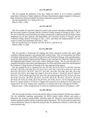 16
Act 470; HB 541
This Act expands the definition of the term "approved school" so as to include a qualified
proprietary institution of higher education offering a baccalaureate degree program in nursing as
those institutions which are eligible for tuition equalization grants (TEGs).
The Act amends O.C.G.A. Section 20-3-411.
Effective July 1, 2026.
Act 471; SB 432
This Act extends the automatic repeal of certain Code sections regarding nonlapsing funds for
the University System of Georgia and the Technical College System of Georgia to July 1, 2031.
The Act extends the current period for providing a mechanism to administratively discharge certain
obligations for all state agencies and departments, the University System of Georgia, and the
Technical College System of Georgia to July 1, 2031, and delays the implementation of a new
system to create such mechanism until July 1, 2031.
The Act amends O.C.G.A. Sections 20-3-86, 20-4-21.1, and 50-16-18.
Effective May 11, 2026.
Act 474; HB 1302
This Act provides a framework for aligning this state's education system, this state's adult
workforce training programs, and regional labor market needs. The Act reconstitutes the Office
of Student Achievement as the Office of Education and Workforce Strategy with expanded duties,
recasts the High Demand Apprenticeship Program as the Top State for Talent Pre-Apprenticeship
and Apprenticeship Program, and revises certain related provisions. The Act also provides for a
combined Workforce Innovation and Opportunity Act Plan and Perkins State Plan and designates
the Technical College System of Georgia as the state apprenticeship agency.
The Act amends O.C.G.A. Sections 20-1-42, 20-1-44, 20-1A-10, 20-2-73, 20-2-82, 20-2-84,
20-2-84.1, 20-2-84.2, 20-2-86, 20-2-153, 20-2-153.1, 20-2-154.1, 20-2-161.4, 20-2-167, 20-2-169,
20-2-210, 20-2-212.5, 20-2-251, 20-2-271, 20-2-281, 20-2-283, 20-2-286, 20-2-306, 20-2-320,
20-2-327, 20-2-327.1, 20-2-2062, 20-2-2096.3, 20-2-2118, 20-2A-1, 20-2B-29, 20-4-17, 20-4-37,
20-4-141.1, 20-4-150 through 20-4-154, 20-4-156, 20-4-160 through 20-4-162, 20-14-6, 20-14-8,
20-14-20, 20-14-25, 20-14-26, 20-14-27, 20-14-29, 20-14-34, 20-14-35, 20-14-37, 20-14-43,
20-14-45, 20-14-50, 20-14-60, 20-14-70, 20-14-91, 20-14-96, 34-14-1, 34-14-3 through 34-14-5,
50-18-72; repeals Article 1 of O.C.G.A. Chapter 20-14 and O.C.G.A. Section 34-14-5; and enacts
Article 10 of O.C.G.A. Chapter 20-4 and O.C.G.A. Sections 20-14-29.1 through 20-14-29.4.
Effective July 1, 2026, except Section 19 of the Act shall become effective on January 1, 2027.
Act 494; SB 431
This Act provides for duties of receiving schools relative to the enrollment of foster care students.
The Act establishes reporting requirements for RESA student affairs officers and creates a
distinction for inclusive postsecondary education grant for education award amounts between
students enrolled in public and private postsecondary institutions. The Act provides for and revises
various definitions relative to education and provides for distinctions between a school day and
school business day.
 