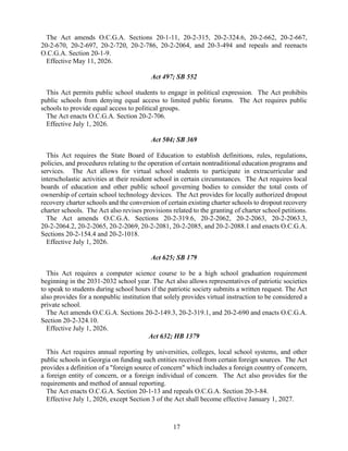 17
The Act amends O.C.G.A. Sections 20-1-11, 20-2-315, 20-2-324.6, 20-2-662, 20-2-667,
20-2-670, 20-2-697, 20-2-720, 20-2-786, 20-2-2064, and 20-3-494 and repeals and reenacts
O.C.G.A. Section 20-1-9.
Effective May 11, 2026.
Act 497; SB 552
This Act permits public school students to engage in political expression. The Act prohibits
public schools from denying equal access to limited public forums. The Act requires public
schools to provide equal access to political groups.
The Act enacts O.C.G.A. Section 20-2-706.
Effective July 1, 2026.
Act 504; SB 369
This Act requires the State Board of Education to establish definitions, rules, regulations,
policies, and procedures relating to the operation of certain nontraditional education programs and
services. The Act allows for virtual school students to participate in extracurricular and
interscholastic activities at their resident school in certain circumstances. The Act requires local
boards of education and other public school governing bodies to consider the total costs of
ownership of certain school technology devices. The Act provides for locally authorized dropout
recovery charter schools and the conversion of certain existing charter schools to dropout recovery
charter schools. The Act also revises provisions related to the granting of charter school petitions.
The Act amends O.C.G.A. Sections 20-2-319.6, 20-2-2062, 20-2-2063, 20-2-2063.3,
20-2-2064.2, 20-2-2065, 20-2-2069, 20-2-2081, 20-2-2085, and 20-2-2088.1 and enacts O.C.G.A.
Sections 20-2-154.4 and 20-2-1018.
Effective July 1, 2026.
Act 625; SB 179
This Act requires a computer science course to be a high school graduation requirement
beginning in the 2031-2032 school year. The Act also allows representatives of patriotic societies
to speak to students during school hours if the patriotic society submits a written request. The Act
also provides for a nonpublic institution that solely provides virtual instruction to be considered a
private school.
The Act amends O.C.G.A. Sections 20-2-149.3, 20-2-319.1, and 20-2-690 and enacts O.C.G.A.
Section 20-2-324.10.
Effective July 1, 2026.
Act 632; HB 1379
This Act requires annual reporting by universities, colleges, local school systems, and other
public schools in Georgia on funding such entities received from certain foreign sources. The Act
provides a definition of a "foreign source of concern" which includes a foreign country of concern,
a foreign entity of concern, or a foreign individual of concern. The Act also provides for the
requirements and method of annual reporting.
The Act enacts O.C.G.A. Section 20-1-13 and repeals O.C.G.A. Section 20-3-84.
Effective July 1, 2026, except Section 3 of the Act shall become effective January 1, 2027.
 