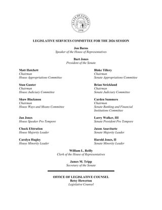 LEGISLATIVE SERVICES COMMITTEE FOR THE 2026 SESSION
Jon Burns
Speaker of the House of Representatives
Burt Jones
President of the Senate
Matt Hatchett Blake Tillery
Chairman Chairman
House Appropriations Committee Senate Appropriations Committee
Stan Gunter Brian Strickland
Chairman Chairman
House Judiciary Committee Senate Judiciary Committee
Shaw Blackmon Carden Summers
Chairman Chairman
House Ways and Means Committee Senate Banking and Financial
Institutions Committee
Jan Jones Larry Walker, III
House Speaker Pro Tempore Senate President Pro Tempore
Chuck Efstration Jason Anavitarte
House Majority Leader Senate Majority Leader
Carolyn Hugley Harold Jones, II
House Minority Leader Senate Minority Leader
William L. Reilly
Clerk of the House of Representatives
James M. Tripp
Secretary of the Senate
OFFICE OF LEGISLATIVE COUNSEL
Betsy Howerton
Legislative Counsel
 