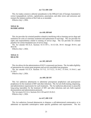 21
Act 723; HB 1268
This Act makes extensive editorial amendments to the Official Code of Georgia Annotated to
correct typographical, stylistic, capitalization, punctuation, and other errors and omissions and
reenacts the statutory portion of the Code as so amended.
Effective July 1, 2026.
TITLE 30
HANDICAPPED
Act 440; HB 668
This Act provides for criminal penalties related to interfering with or harming service dogs and
restitution for costs of veterinary treatment and replacement of such dogs. The Act provides for
rights and responsibilities related to training of service dogs. The Act provides for criminal
penalties for certain fraudulent uses of service dogs.
The Act amends O.C.G.A. Sections 16-11-107.1, 16-12-120, 30-4-1 through 30-4-4, and
40-6-94.
Effective July 1, 2026.
TITLE 31
HEALTH
Act 385; HB 659
This Act allows for the administration of GLP-1 at personal care homes. The Act adds eligibility
of optometrists for certain grant programs and service cancelable loan programs.
The Act amends O.C.G.A. Sections 31-7-12, 31-7-12.2, 31-34-2, 31-34-4, 31-34-4.1, and
31-34-5.
Effective July 1, 2026.
Act 409; SB 195
This Act authorizes pharmacists to administer preexposure prophylaxis and postexposure
prophylaxis for the treatment of HIV and other infections. The Act sets forth training, dispensing,
and administration requirements for such treatments. The Act authorizes physicians to prescribe
long-acting injectables for the treatment of HIV and other infections and sets forth required
documentation and administration protocols.
The Act enacts O.C.G.A. Sections 26-4-120 and 43-34-26.2.
Effective July 1, 2026.
Act 447; HB 1138
This Act authorizes licensed pharmacists to dispense a self-administered contraceptive or to
administer an injectable contraceptive under specific guidelines and requirements. The Act
 