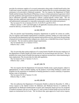 22
provides for minimum supplies of a covered contraceptive drug under a health benefit policy that
is delivered, issued, executed, or renewed in this state, and provides for covered contraceptive drug
minimums to be provided to Medicaid recipients. The Act requires the Department of Public
Health and the Georgia State Board of Pharmacy to issue a written joint protocol agreement which
provides guidelines and requirements for pharmacists to dispense self-administered contraceptives
and to administer injectable contraceptives without a patient-specific written order. The Act
further provides additional requirements for pharmacists before dispensing or administering any
self-administered contraceptive or injectable contraceptive under the written joint protocol.
The Act enacts O.C.G.A. Sections 26-4-53, 33-24-59.37, and 49-4-159.5.
Effective January 1, 2027, and shall apply to all applicable insurance policies issued, delivered,
issued for delivery, or renewed on or after that date.
Act 462; SB 111
This Act permits rural freestanding emergency departments to qualify for certain tax credits.
The Act requires rural hospital organizations to maintain a primary campus in a rural county and
be licensed by the department to provide maternal and newborn services, and lowers the percentage
of annual net revenue categorized as indigent care, charity care, or bad debt from at least 10 percent
to 5 percent. The Act removes patient margin requirements.
The Act amends O.C.G.A. Section 31-8-9.1.
Effective July 1, 2026.
Act 481; HB 1096
This Act provides that certain employees of a county board of health who become employees of
the Department of Public Health will retain seniority for accrued annual and sick leave. The Act
prohibits the county board of health from paying an employee accrued leave when transitioning to
state employment. The Act provides for rules and regulations.
The Act enacts O.C.G.A. Section 31-2A-3.1.
Effective July 1, 2026.
Act 487; SB 170
This Act requires that the Department of Community Health create a grant program, subject to
appropriations or other available funding, for the purpose of providing funding to certain rural
hospitals for the acquisition or installation of backup generators to ensure continuity of operation
during a state of emergency.
The Act enacts O.C.G.A. Section 31-2-20.
Effective May 11, 2026.
Act 492; SB 428
This Act authorizes the Department of Community Health to submit by December 31, 2026, a
waiver request to the federal Centers for Medicare and Medicaid Services to authorize the
qualification for Medicaid reimbursement of home and community based services for recipients
of medical assistance who are over the age of 21 and in need of mental health services but do not
require an institutional level of care. The Act directs that, upon approval of such waiver request,
 