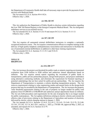 23
the Department of Community Health shall take all necessary steps to provide for payment of such
services with Medicaid funds.
The Act enacts O.C.G.A. Section 49-4-142.6.
Effective July 1, 2026.
Act 506; SB 395
This Act authorizes the Department of Public Health to disclose certain information regarding
the Low THC Oil Patient Registry to the Georgia Composite Medical Board. The Act designates
ambulance services as an essential service.
The Act amends O.C.G.A. Section 31-2A-18 and enacts O.C.G.A. Section 31-11-13.
Effective July 1, 2026.
Act 507; SB 399
This Act requires all automated external defibrillator instructors to complete a nationally
recognized instructor course. The Act requires communication officers to complete training in the
delivery of high-quality telephone cardiopulmonary resuscitation and instructions to facilitate the
use of automated external defibrillators in addition to other basic training requirements.
The Act amends O.C.G.A. Sections 31-11-53.1 and 35-8-23.
Effective July 1, 2026.
TITLE 32
HIGHWAYS
Act 454; HB 1277
This Act increases the project cost threshold for public roads or airports requiring environmental
evaluation from $100 million to $200 million and authorizes annual adjustments based on
inflation. The Act requires annual reports regarding the investment of public funds in
transportation, public-private partnership projects, design-build projects, and projects undertaken
using alternative contracting methods, and eliminates the requirement for biennial reporting of
potential undertakings that are best suited for public-private partnerships. The Act requires the
Department of Transportation to maintain a website detailing transportation projects. The Act
removes requirements relating to value engineering studies and annual limits on the design-build
projects that may be awarded by the Department of Transportation. The Act increases the property
value threshold requirements relating to the sale of property no longer needed for public road
purposes from $75,000.00 to $100,000.00 and authorizes annual adjustments based on inflation.
The Act sets forth procedures and requirements for the sale of property that is no longer needed
for public road purposes. The Act updates definitions relating to electric vehicles and extends the
effective date of provisions relating to the Department of Agriculture and taxation of electricity
delivered by electric vehicle charging stations to January 1, 2028.
The Act amends O.C.G.A. Sections 12-16-9, 32-2-41.2, 32-2-43, 32-2-69, 32-2-79, 32-2-80,
32-2-81, 32-2-82, 32-7-4, 46-2-20.1, and Ga. L. 2023, p. 376/SB 146, approved May 2, 2023, as
amended, and repeals O.C.G.A. Section 32-2-79.
Effective July 1, 2026.
 