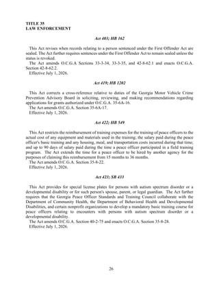 26
TITLE 35
LAW ENFORCEMENT
Act 403; HB 162
This Act revises when records relating to a person sentenced under the First Offender Act are
sealed. The Act further requires sentences under the First Offender Act to remain sealed unless the
status is revoked.
The Act amends O.C.G.A Sections 33-3-34, 33-3-35, and 42-8-62.1 and enacts O.C.G.A.
Section 42-8-62.2.
Effective July 1, 2026.
Act 419; HB 1202
This Act corrects a cross-reference relative to duties of the Georgia Motor Vehicle Crime
Prevention Advisory Board in soliciting, reviewing, and making recommendations regarding
applications for grants authorized under O.C.G.A. 35-6A-16.
The Act amends O.C.G.A. Section 35-6A-17.
Effective July 1, 2026.
Act 422; HB 549
This Act restricts the reimbursement of training expenses for the training of peace officers to the
actual cost of any equipment and materials used in the training; the salary paid during the peace
officer's basic training and any housing, meal, and transportation costs incurred during that time;
and up to 90 days of salary paid during the time a peace officer participated in a field training
program. The Act extends the time for a peace officer to be hired by another agency for the
purposes of claiming this reimbursement from 15 months to 36 months.
The Act amends O.C.G.A. Section 35-8-22.
Effective July 1, 2026.
Act 423; SB 433
This Act provides for special license plates for persons with autism spectrum disorder or a
developmental disability or for such person's spouse, parent, or legal guardian. The Act further
requires that the Georgia Peace Officer Standards and Training Council collaborate with the
Department of Community Health, the Department of Behavioral Health and Developmental
Disabilities, and certain nonprofit organizations to develop a mandatory basic training course for
peace officers relating to encounters with persons with autism spectrum disorder or a
developmental disability.
The Act amends O.C.G.A. Section 40-2-75 and enacts O.C.G.A. Section 35-8-28.
Effective July 1, 2026.
 