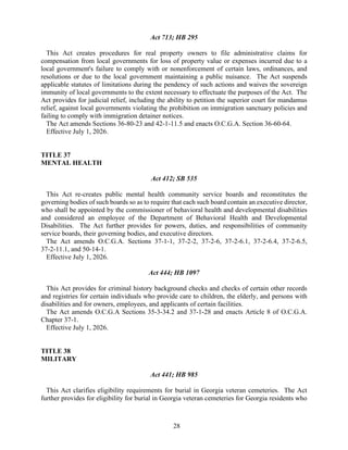 28
Act 713; HB 295
This Act creates procedures for real property owners to file administrative claims for
compensation from local governments for loss of property value or expenses incurred due to a
local government's failure to comply with or nonenforcement of certain laws, ordinances, and
resolutions or due to the local government maintaining a public nuisance. The Act suspends
applicable statutes of limitations during the pendency of such actions and waives the sovereign
immunity of local governments to the extent necessary to effectuate the purposes of the Act. The
Act provides for judicial relief, including the ability to petition the superior court for mandamus
relief, against local governments violating the prohibition on immigration sanctuary policies and
failing to comply with immigration detainer notices.
The Act amends Sections 36-80-23 and 42-1-11.5 and enacts O.C.G.A. Section 36-60-64.
Effective July 1, 2026.
TITLE 37
MENTAL HEALTH
Act 412; SB 535
This Act re-creates public mental health community service boards and reconstitutes the
governing bodies of such boards so as to require that each such board contain an executive director,
who shall be appointed by the commissioner of behavioral health and developmental disabilities
and considered an employee of the Department of Behavioral Health and Developmental
Disabilities. The Act further provides for powers, duties, and responsibilities of community
service boards, their governing bodies, and executive directors.
The Act amends O.C.G.A. Sections 37-1-1, 37-2-2, 37-2-6, 37-2-6.1, 37-2-6.4, 37-2-6.5,
37-2-11.1, and 50-14-1.
Effective July 1, 2026.
Act 444; HB 1097
This Act provides for criminal history background checks and checks of certain other records
and registries for certain individuals who provide care to children, the elderly, and persons with
disabilities and for owners, employees, and applicants of certain facilities.
The Act amends O.C.G.A Sections 35-3-34.2 and 37-1-28 and enacts Article 8 of O.C.G.A.
Chapter 37-1.
Effective July 1, 2026.
TITLE 38
MILITARY
Act 441; HB 985
This Act clarifies eligibility requirements for burial in Georgia veteran cemeteries. The Act
further provides for eligibility for burial in Georgia veteran cemeteries for Georgia residents who
 